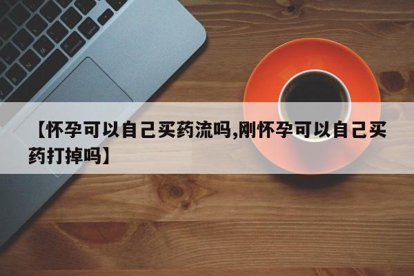 私人卖打胎药微信号【怀孕可以自己买药流吗,刚怀孕可以自己买药打掉吗】
